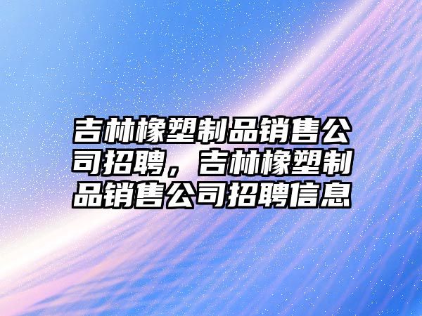 吉林橡塑制品銷售公司招聘，吉林橡塑制品銷售公司招聘信息