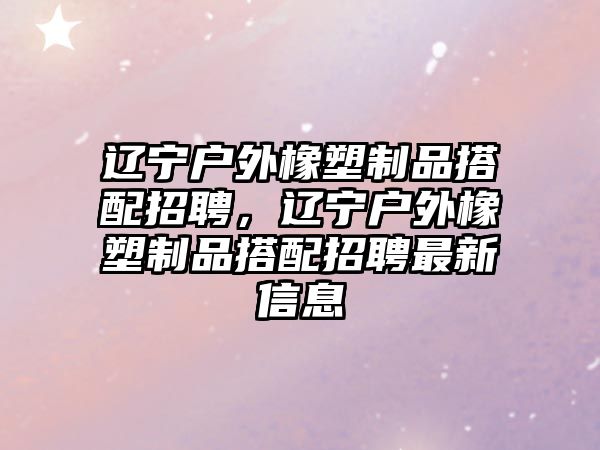 遼寧戶外橡塑制品搭配招聘，遼寧戶外橡塑制品搭配招聘最新信息