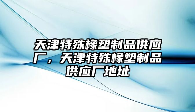 天津特殊橡塑制品供應廠，天津特殊橡塑制品供應廠地址