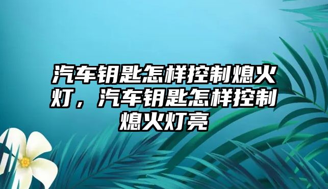 汽車鑰匙怎樣控制熄火燈，汽車鑰匙怎樣控制熄火燈亮