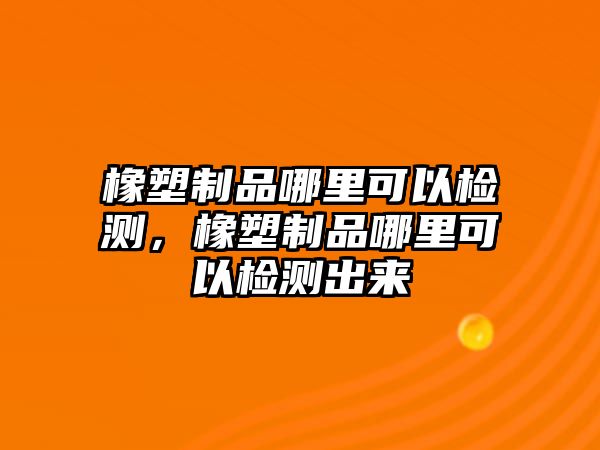 橡塑制品哪里可以檢測，橡塑制品哪里可以檢測出來