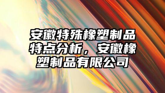 安徽特殊橡塑制品特點(diǎn)分析，安徽橡塑制品有限公司