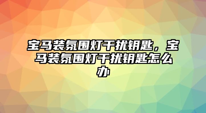 寶馬裝氛圍燈干擾鑰匙，寶馬裝氛圍燈干擾鑰匙怎么辦