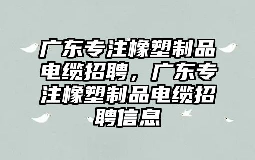 廣東專注橡塑制品電纜招聘，廣東專注橡塑制品電纜招聘信息