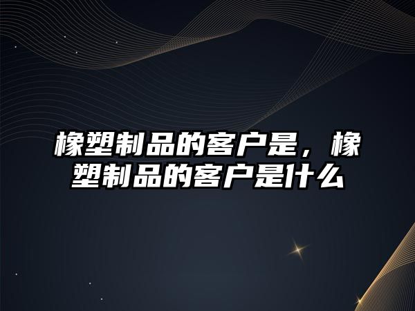 橡塑制品的客戶是，橡塑制品的客戶是什么