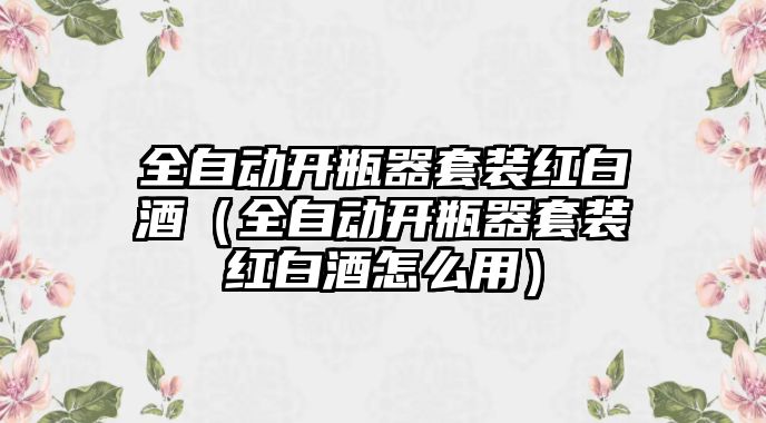 全自動開瓶器套裝紅白酒（全自動開瓶器套裝紅白酒怎么用）