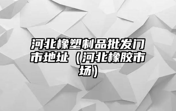 河北橡塑制品批發(fā)門市地址（河北橡膠市場）