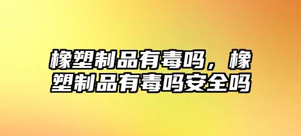 橡塑制品有毒嗎，橡塑制品有毒嗎安全嗎