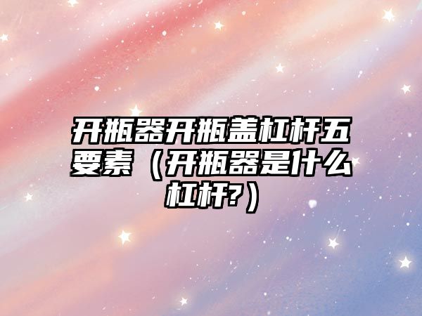 開瓶器開瓶蓋杠桿五要素（開瓶器是什么杠桿?）