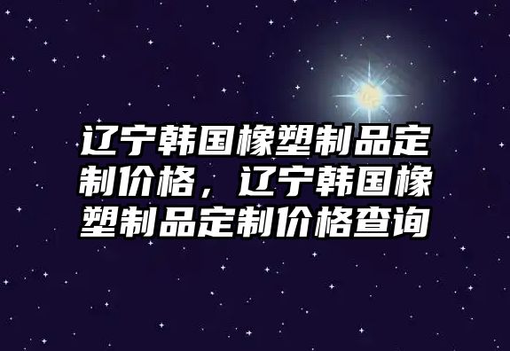 遼寧韓國橡塑制品定制價(jià)格，遼寧韓國橡塑制品定制價(jià)格查詢