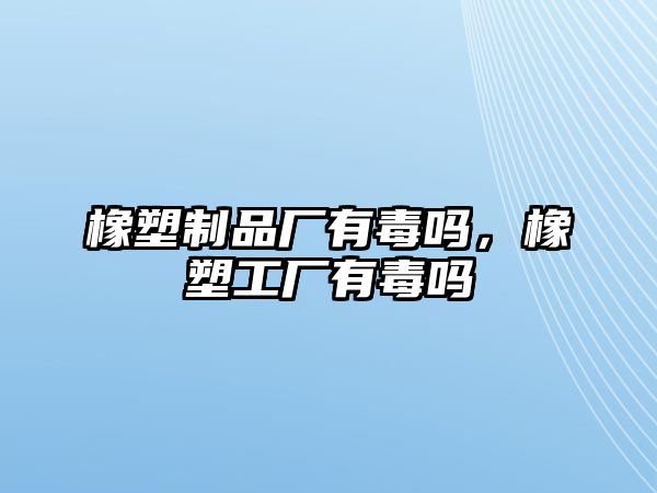 橡塑制品廠有毒嗎，橡塑工廠有毒嗎