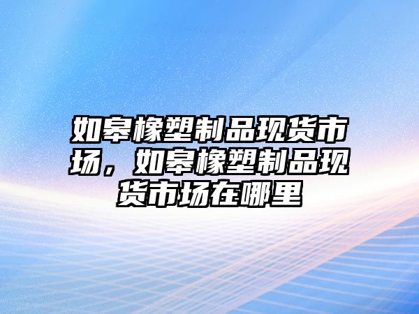 如皋橡塑制品現(xiàn)貨市場，如皋橡塑制品現(xiàn)貨市場在哪里