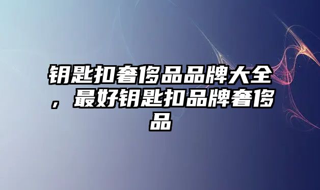 鑰匙扣奢侈品品牌大全，最好鑰匙扣品牌奢侈品