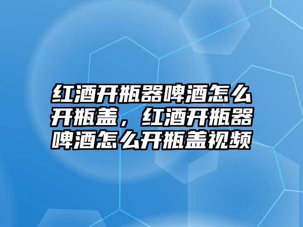 紅酒開瓶器啤酒怎么開瓶蓋，紅酒開瓶器啤酒怎么開瓶蓋視頻