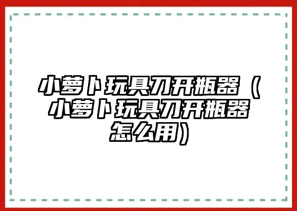 小蘿卜玩具刀開瓶器（小蘿卜玩具刀開瓶器怎么用）