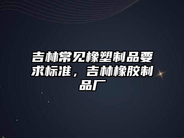 吉林常見橡塑制品要求標準，吉林橡膠制品廠