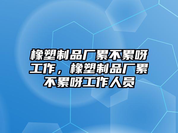 橡塑制品廠累不累呀工作，橡塑制品廠累不累呀工作人員