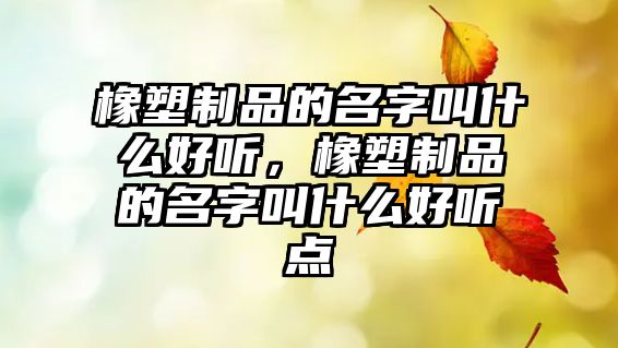 橡塑制品的名字叫什么好聽，橡塑制品的名字叫什么好聽點(diǎn)