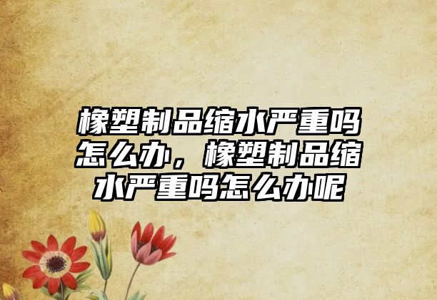 橡塑制品縮水嚴(yán)重嗎怎么辦，橡塑制品縮水嚴(yán)重嗎怎么辦呢