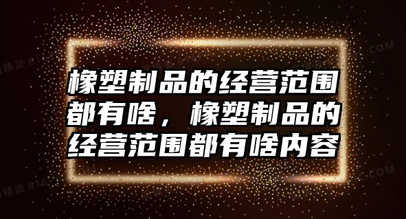 橡塑制品的經(jīng)營范圍都有啥，橡塑制品的經(jīng)營范圍都有啥內(nèi)容