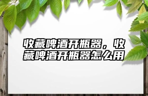 收藏啤酒開瓶器，收藏啤酒開瓶器怎么用