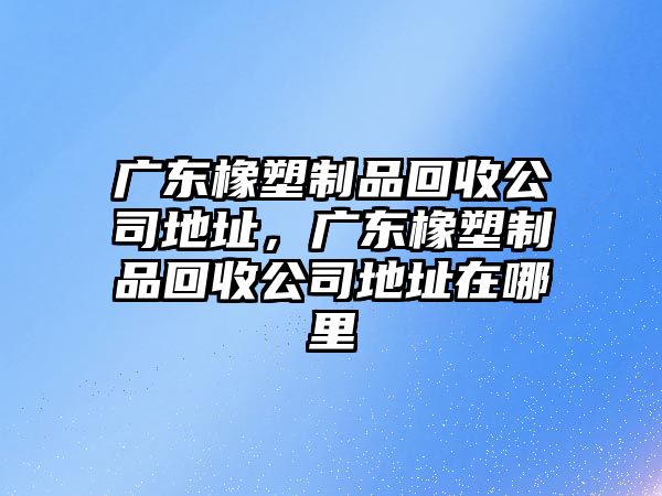 廣東橡塑制品回收公司地址，廣東橡塑制品回收公司地址在哪里