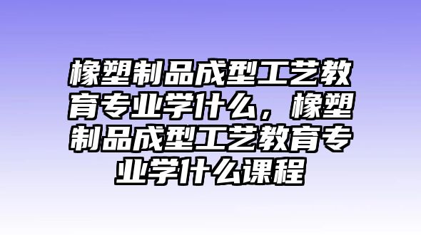 橡塑制品成型工藝教育專業(yè)學什么，橡塑制品成型工藝教育專業(yè)學什么課程