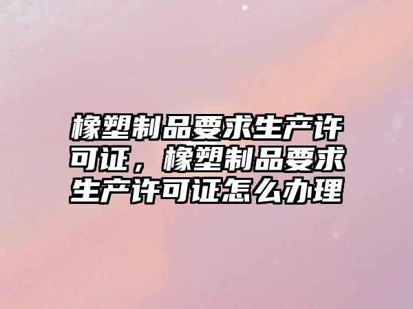 橡塑制品要求生產(chǎn)許可證，橡塑制品要求生產(chǎn)許可證怎么辦理