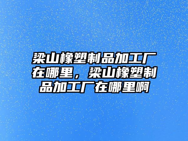 梁山橡塑制品加工廠在哪里，梁山橡塑制品加工廠在哪里啊