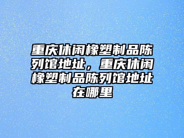 重慶休閑橡塑制品陳列館地址，重慶休閑橡塑制品陳列館地址在哪里