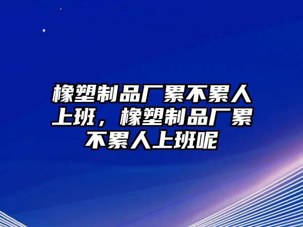 橡塑制品廠(chǎng)累不累人上班，橡塑制品廠(chǎng)累不累人上班呢