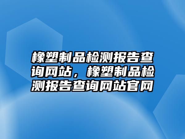 橡塑制品檢測報告查詢網(wǎng)站，橡塑制品檢測報告查詢網(wǎng)站官網(wǎng)