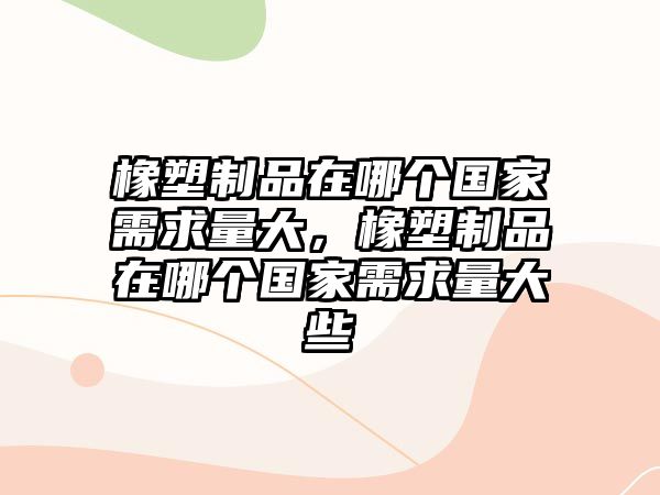 橡塑制品在哪個(gè)國家需求量大，橡塑制品在哪個(gè)國家需求量大些