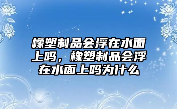 橡塑制品會浮在水面上嗎，橡塑制品會浮在水面上嗎為什么