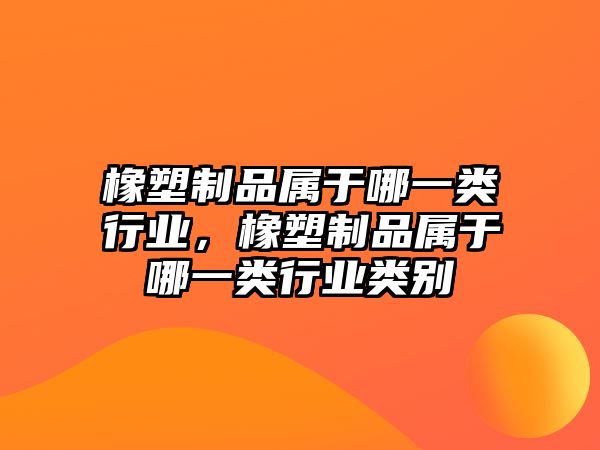 橡塑制品屬于哪一類行業(yè)，橡塑制品屬于哪一類行業(yè)類別