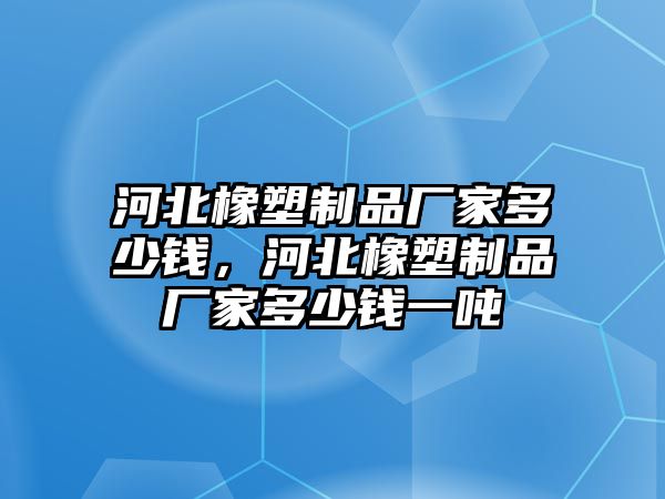 河北橡塑制品廠家多少錢，河北橡塑制品廠家多少錢一噸