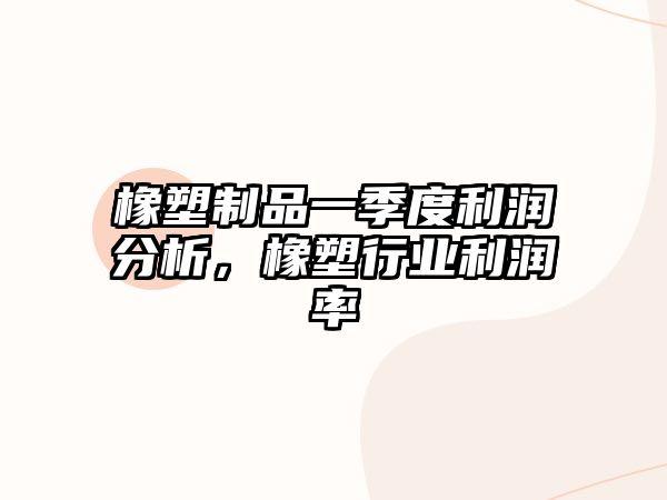 橡塑制品一季度利潤分析，橡塑行業(yè)利潤率