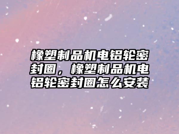 橡塑制品機(jī)電鋁輪密封圈，橡塑制品機(jī)電鋁輪密封圈怎么安裝