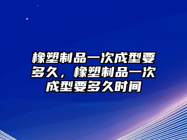 橡塑制品一次成型要多久，橡塑制品一次成型要多久時間