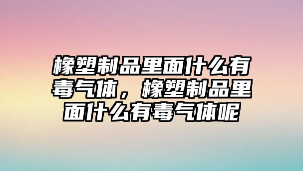 橡塑制品里面什么有毒氣體，橡塑制品里面什么有毒氣體呢