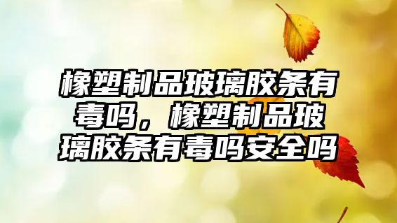 橡塑制品玻璃膠條有毒嗎，橡塑制品玻璃膠條有毒嗎安全嗎