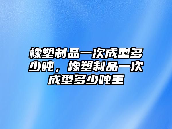 橡塑制品一次成型多少噸，橡塑制品一次成型多少噸重