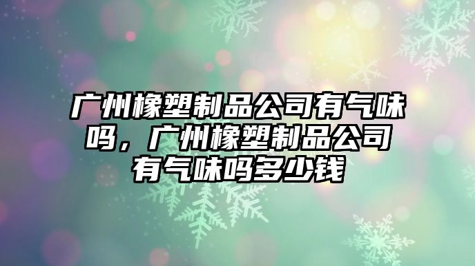 廣州橡塑制品公司有氣味嗎，廣州橡塑制品公司有氣味嗎多少錢