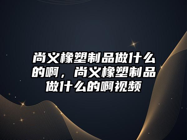 尚義橡塑制品做什么的啊，尚義橡塑制品做什么的啊視頻