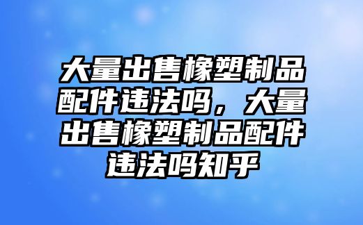 大量出售橡塑制品配件違法嗎，大量出售橡塑制品配件違法嗎知乎