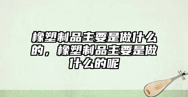 橡塑制品主要是做什么的，橡塑制品主要是做什么的呢