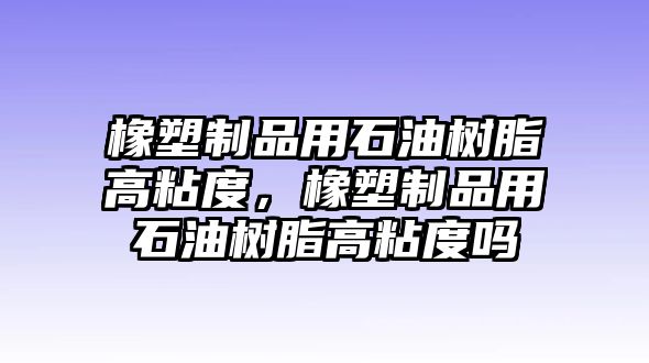 橡塑制品用石油樹脂高粘度，橡塑制品用石油樹脂高粘度嗎