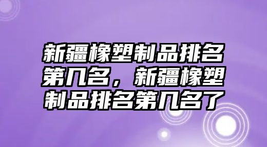 新疆橡塑制品排名第幾名，新疆橡塑制品排名第幾名了