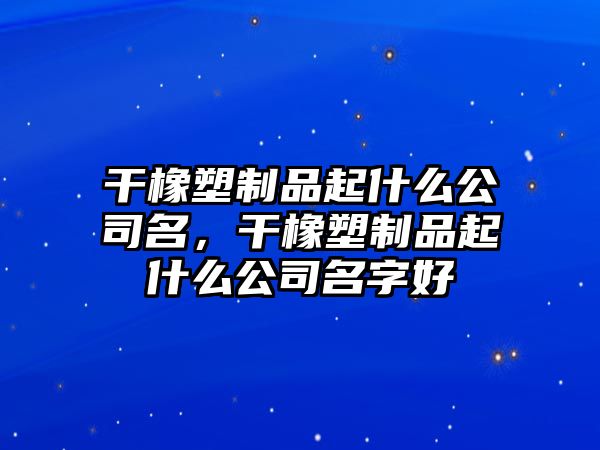 干橡塑制品起什么公司名，干橡塑制品起什么公司名字好