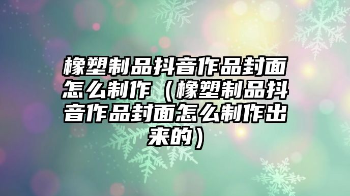 橡塑制品抖音作品封面怎么制作（橡塑制品抖音作品封面怎么制作出來(lái)的）